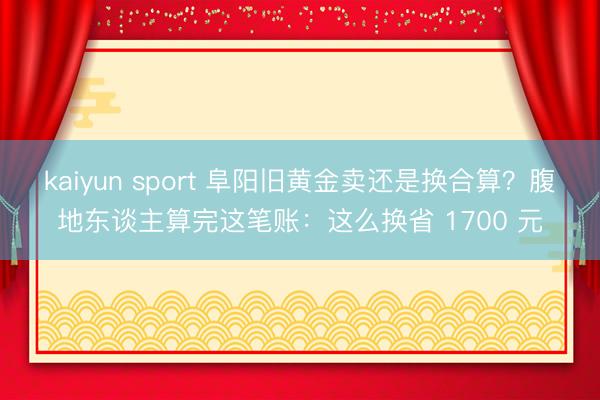 kaiyun sport 阜阳旧黄金卖还是换合算？腹地东谈主算完这笔账：这么换省 1700 元