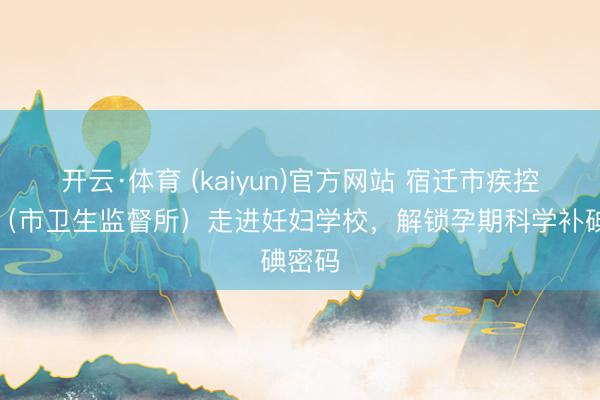 开云·体育 (kaiyun)官方网站 宿迁市疾控中心（市卫生监督所）走进妊妇学校，解锁孕期科学补碘密码