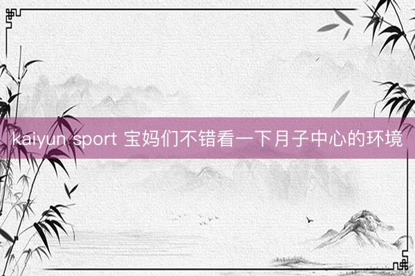kaiyun sport 宝妈们不错看一下月子中心的环境