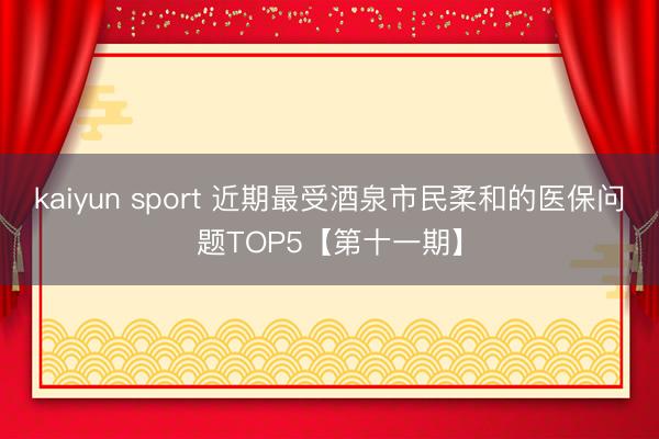 kaiyun sport 近期最受酒泉市民柔和的医保问题TOP5【第十一期】