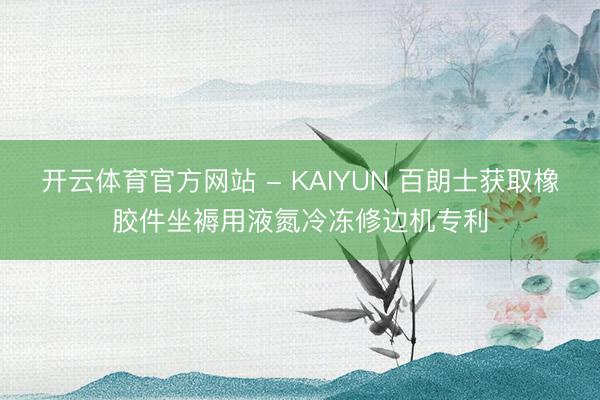 开云体育官方网站 - KAIYUN 百朗士获取橡胶件坐褥用液氮冷冻修边机专利