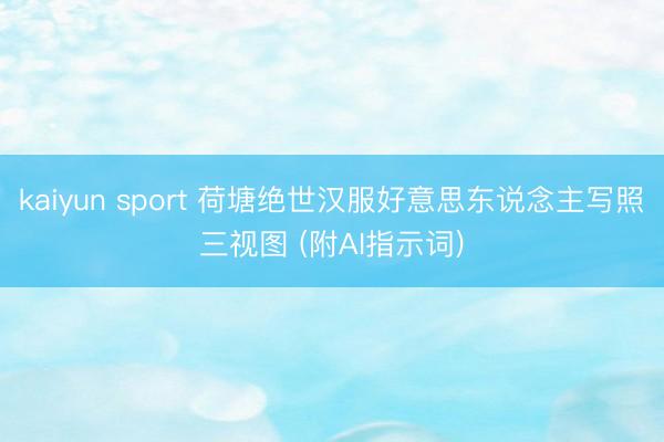 kaiyun sport 荷塘绝世汉服好意思东说念主写照三视图 (附AI指示词)