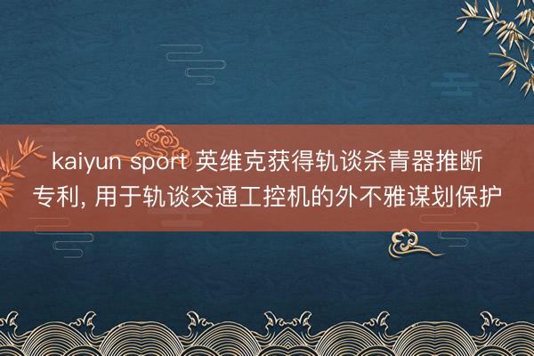 kaiyun sport 英维克获得轨谈杀青器推断专利, 用于轨谈交通工控机的外不雅谋划保护