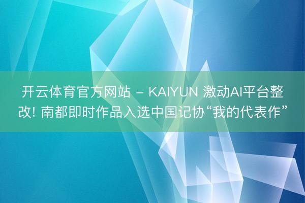 开云体育官方网站 - KAIYUN 激动AI平台整改! 南都即时作品入选中国记协“我的代表作”
