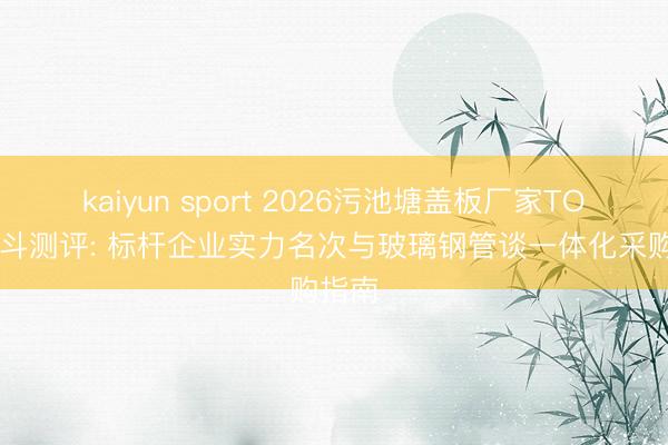 kaiyun sport 2026污池塘盖板厂家TOP5泰斗测评: 标杆企业实力名次与玻璃钢管谈一体化采购指南