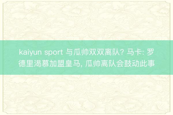 kaiyun sport 与瓜帅双双离队? 马卡: 罗德里渴慕加盟皇马， 瓜帅离队会鼓动此事