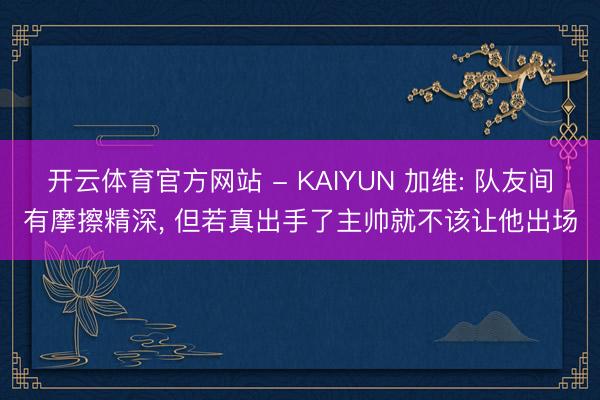 开云体育官方网站 - KAIYUN 加维: 队友间有摩擦精深， 但若真出手了主帅就不该让他出场