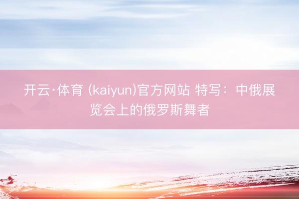 开云·体育 (kaiyun)官方网站 特写：中俄展览会上的俄罗斯舞者