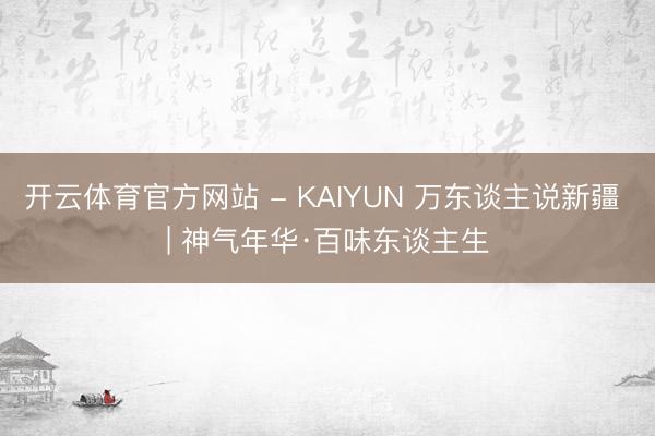 开云体育官方网站 - KAIYUN 万东谈主说新疆 | 神气年华·百味东谈主生
