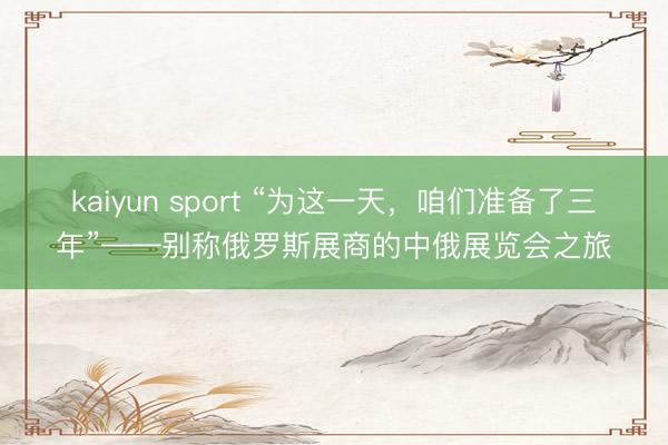 kaiyun sport “为这一天，咱们准备了三年”——别称俄罗斯展商的中俄展览会之旅