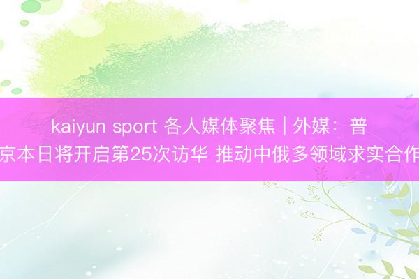 kaiyun sport 各人媒体聚焦 | 外媒：普京本日将开启第25次访华 推动中俄多领域求实合作