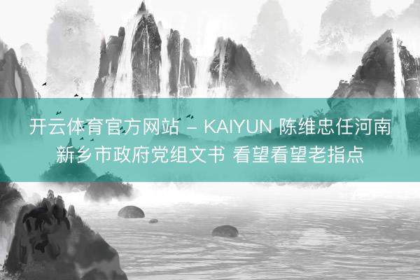 开云体育官方网站 - KAIYUN 陈维忠任河南新乡市政府党组文书 看望看望老指点