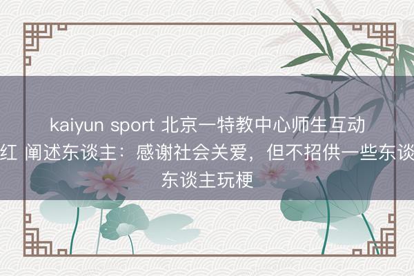 kaiyun sport 北京一特教中心师生互动视频走红 阐述东谈主：感谢社会关爱，但不招供一些东谈主玩梗