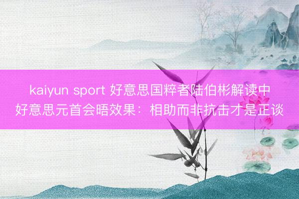 kaiyun sport 好意思国粹者陆伯彬解读中好意思元首会晤效果：相助而非抗击才是正谈