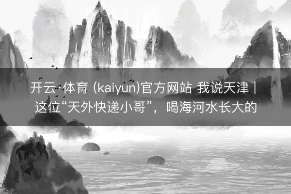 开云·体育 (kaiyun)官方网站 我说天津 | 这位“天外快递小哥”，喝海河水长大的
