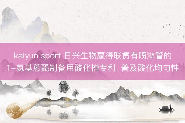kaiyun sport 日兴生物赢得联贯有喷淋管的1-氨基蒽醌制备用酸化槽专利， 普及酸化均匀性