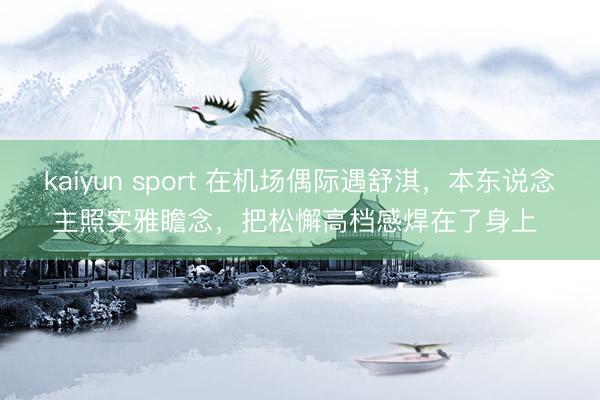 kaiyun sport 在机场偶际遇舒淇，本东说念主照实雅瞻念，把松懈高档感焊在了身上 ​