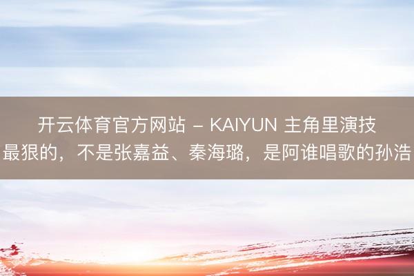 开云体育官方网站 - KAIYUN 主角里演技最狠的，不是张嘉益、秦海璐，是阿谁唱歌的孙浩