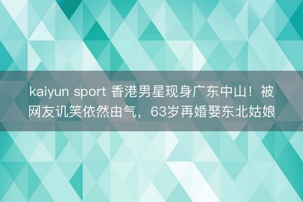kaiyun sport 香港男星现身广东中山！被网友讥笑依然由气，63岁再婚娶东北姑娘