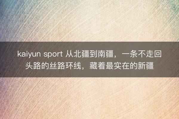 kaiyun sport 从北疆到南疆，一条不走回头路的丝路环线，藏着最实在的新疆