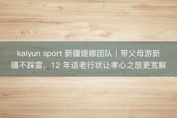 kaiyun sport 新疆媞娜团队｜带父母游新疆不踩雷，12 年适老行状让孝心之旅更宽解