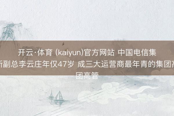 开云·体育 (kaiyun)官方网站 中国电信集团新副总李云庄年仅47岁 成三大运营商最年青的集团高管