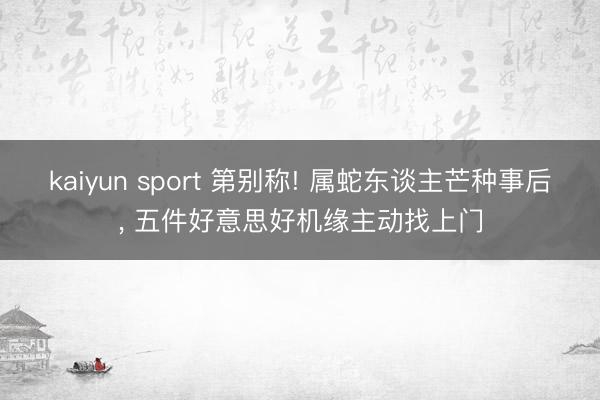 kaiyun sport 第别称! 属蛇东谈主芒种事后， 五件好意思好机缘主动找上门