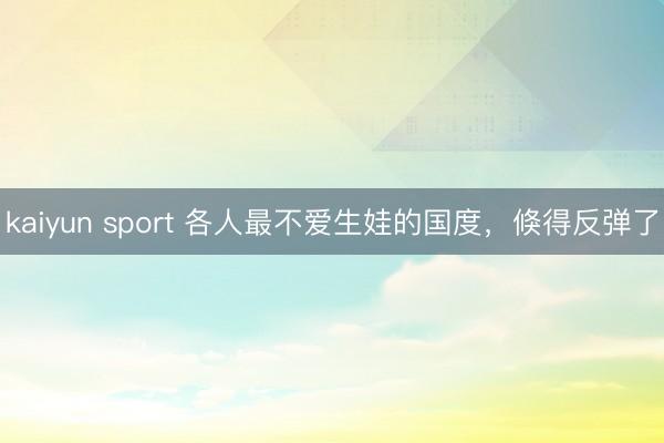 kaiyun sport 各人最不爱生娃的国度，倏得反弹了