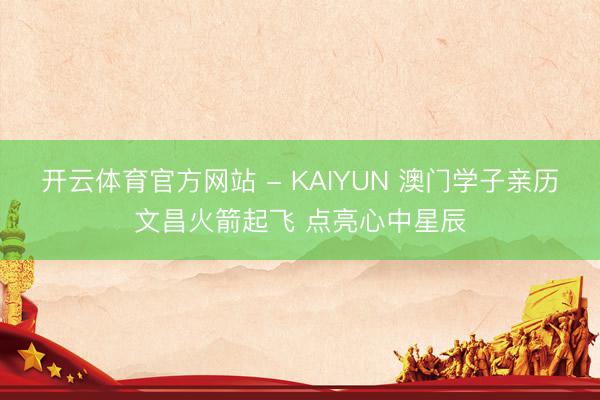 开云体育官方网站 - KAIYUN 澳门学子亲历文昌火箭起飞 点亮心中星辰