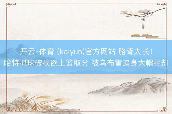 开云·体育 (kaiyun)官方网站 胳背太长！哈特抓球破损欲上篮取分 被乌布雷追身大帽拒却