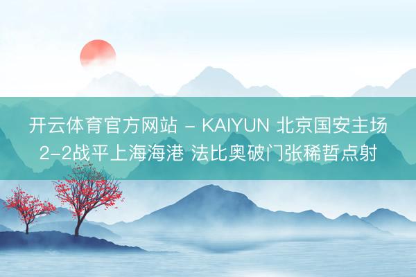 开云体育官方网站 - KAIYUN 北京国安主场2-2战平上海海港 法比奥破门张稀哲点射