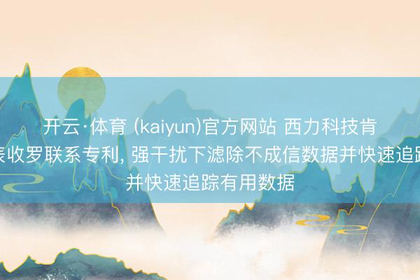 开云·体育 (kaiyun)官方网站 西力科技肯求物联电表收罗联系专利， 强干扰下滤除不成信数据并快速追踪有用数据