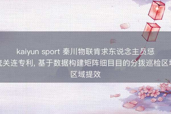 kaiyun sport 秦川物联肯求东说念主员惩处系统关连专利， 基于数据构建矩阵细目目的分拨巡检区域提效