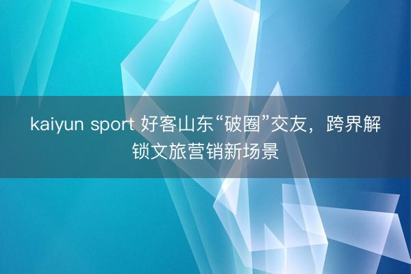 kaiyun sport 好客山东“破圈”交友，跨界解锁文旅营销新场景