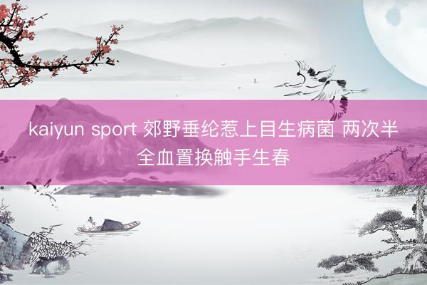 kaiyun sport 郊野垂纶惹上目生病菌 两次半全血置换触手生春