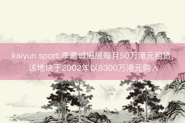 kaiyun sport 李嘉诚旧居每月50万港元租赁， 该地块于2002年以8300万港元购入