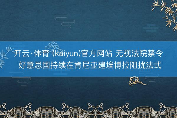 开云·体育 (kaiyun)官方网站 无视法院禁令 好意思国持续在肯尼亚建埃博拉阻扰法式