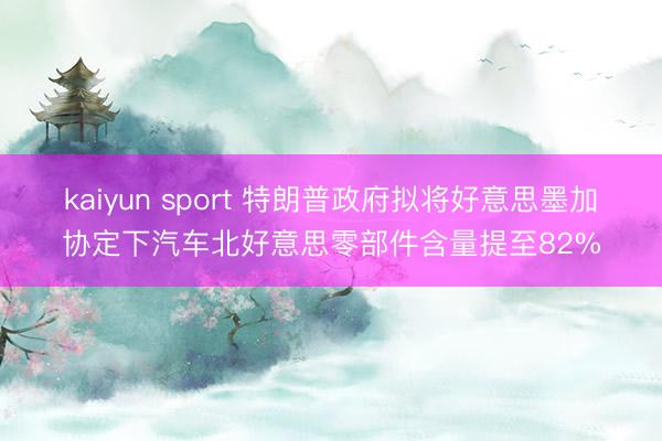 kaiyun sport 特朗普政府拟将好意思墨加协定下汽车北好意思零部件含量提至82%