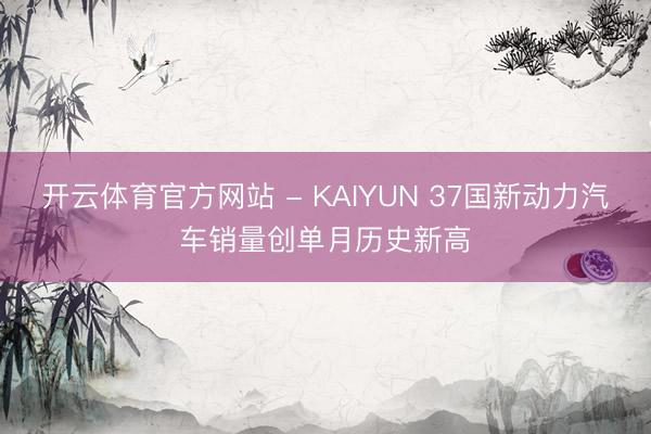 开云体育官方网站 - KAIYUN 37国新动力汽车销量创单月历史新高