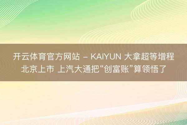 开云体育官方网站 - KAIYUN 大拿超等增程北京上市 上汽大通把“创富账”算领悟了