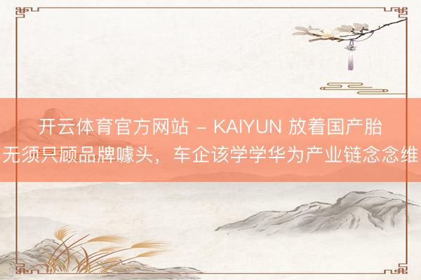 开云体育官方网站 - KAIYUN 放着国产胎无须只顾品牌噱头，车企该学学华为产业链念念维