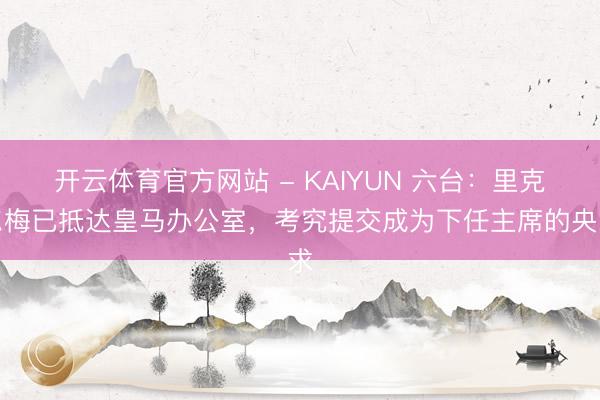 开云体育官方网站 - KAIYUN 六台：里克尔梅已抵达皇马办公室，考究提交成为下任主席的央求