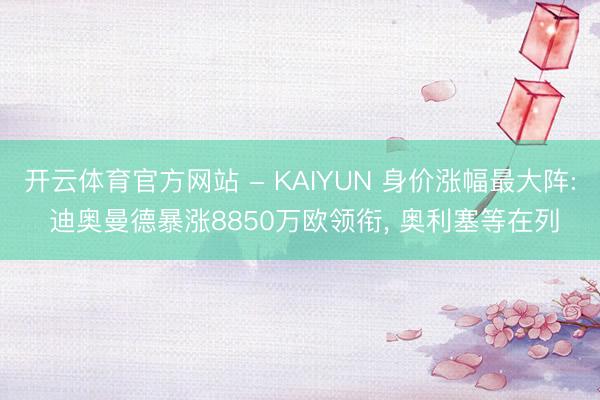 开云体育官方网站 - KAIYUN 身价涨幅最大阵: 迪奥曼德暴涨8850万欧领衔， 奥利塞等在列
