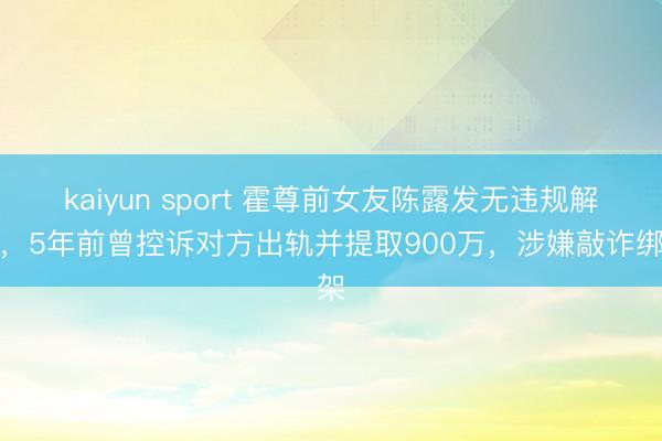 kaiyun sport 霍尊前女友陈露发无违规解释，5年前曾控诉对方出轨并提取900万，涉嫌敲诈绑架