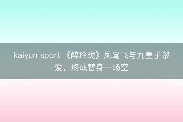 kaiyun sport 《醉玲珑》凤鸾飞与九皇子谬爱，终成替身一场空