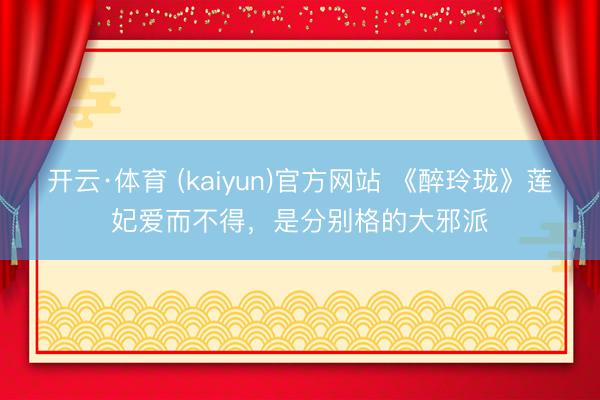 开云·体育 (kaiyun)官方网站 《醉玲珑》莲妃爱而不得，是分别格的大邪派