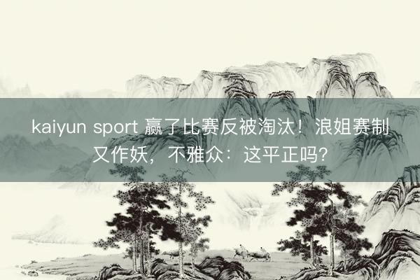 kaiyun sport 赢了比赛反被淘汰！浪姐赛制又作妖，不雅众：这平正吗？