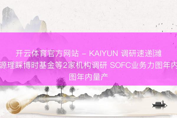 开云体育官方网站 - KAIYUN 调研速递|潍柴能源理睬博时基金等2家机构调研 SOFC业务力图年内量产