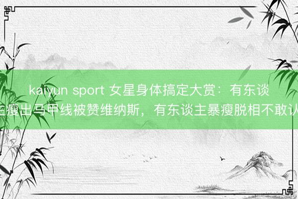 kaiyun sport 女星身体搞定大赏：有东谈主瘦出马甲线被赞维纳斯，有东谈主暴瘦脱相不敢认！
