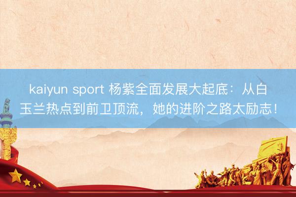 kaiyun sport 杨紫全面发展大起底：从白玉兰热点到前卫顶流，她的进阶之路太励志！